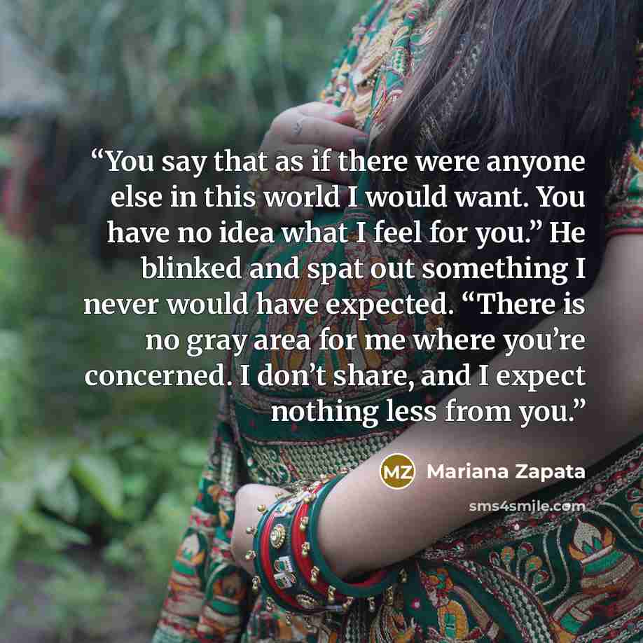 “You say that as if there were anyone else in this world I would want. You have no idea what I feel for you.” He blinked and spat out something I never would have expected. “There is no gray area for me where you’re concerned. I don’t share, and I expect nothing less from you.” quote by Mariana Zapata