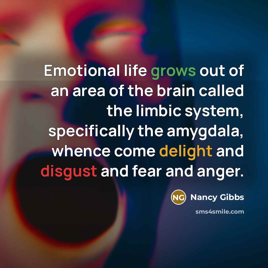 “Emotional life grows out of an area of the brain called the limbic system, specifically the amygdala, whence come delight and disgust and fear and anger.” quote by Nancy Gibbs