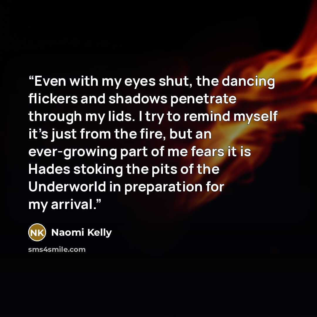 “Even with my eyes shut, the dancing flickers and shadows penetrate through my lids. I try to remind myself it’s just from the fire, but an ever-growing part of me fears it is Hades stoking the pits of the Underworld in preparation for my arrival.” quote by Naomi Kelly