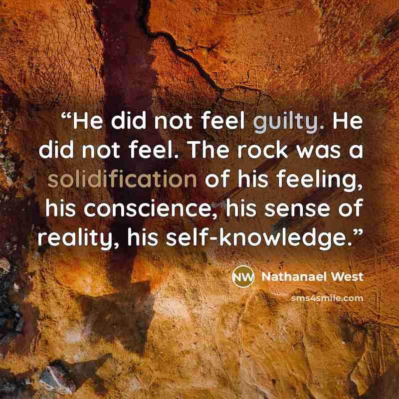 “He did not feel guilty. He did not feel. The rock was a solidification of his feeling, his conscience, his sense of reality, his self-knowledge.” quote by Nathanael West