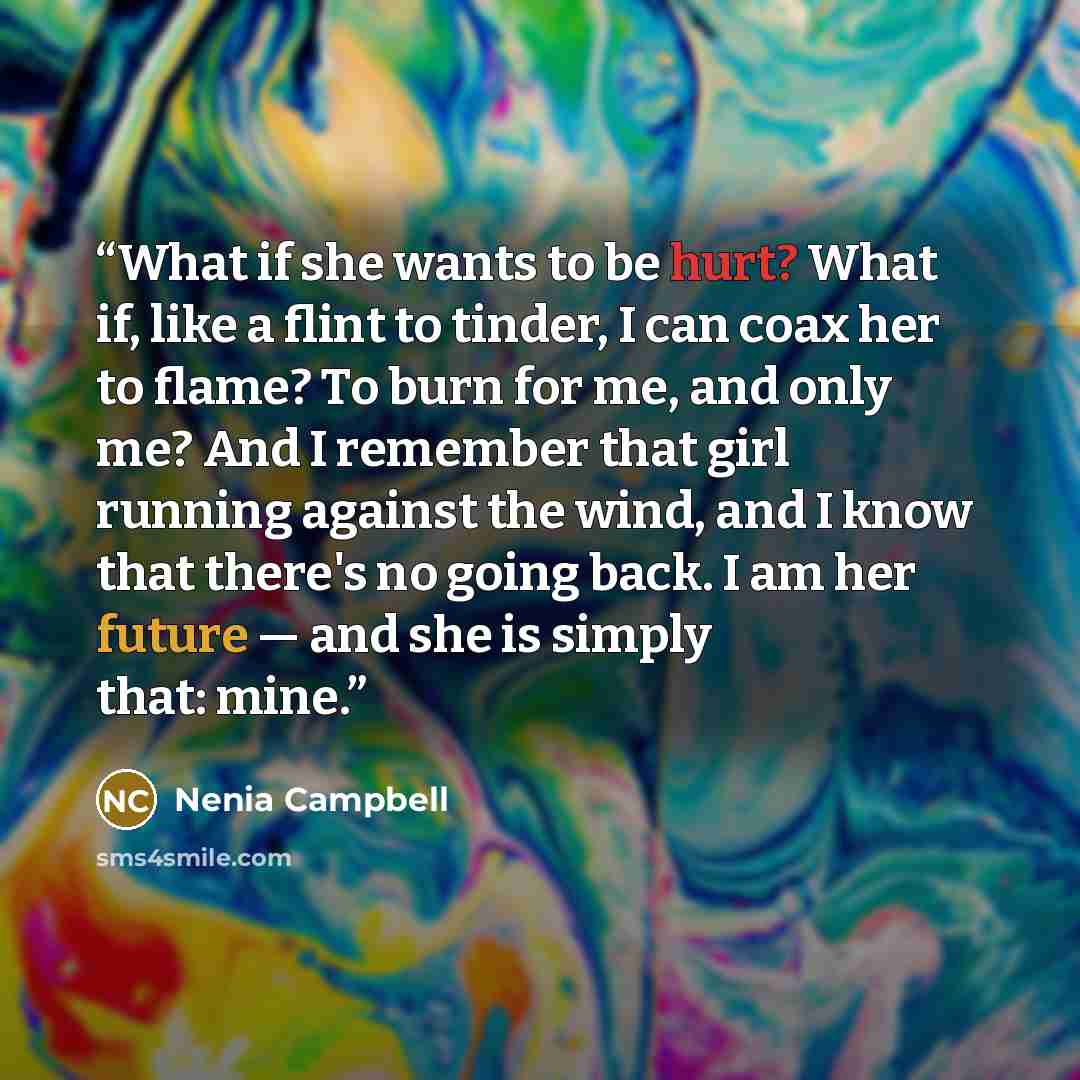 “What if she wants to be hurt? What if, like a flint to tinder, I can coax her to flame? To burn for me, and only me? And I remember that girl running against the wind, and I know that there's no going back. I am her future — and she is simply that: mine.” quote by Nenia Campbell