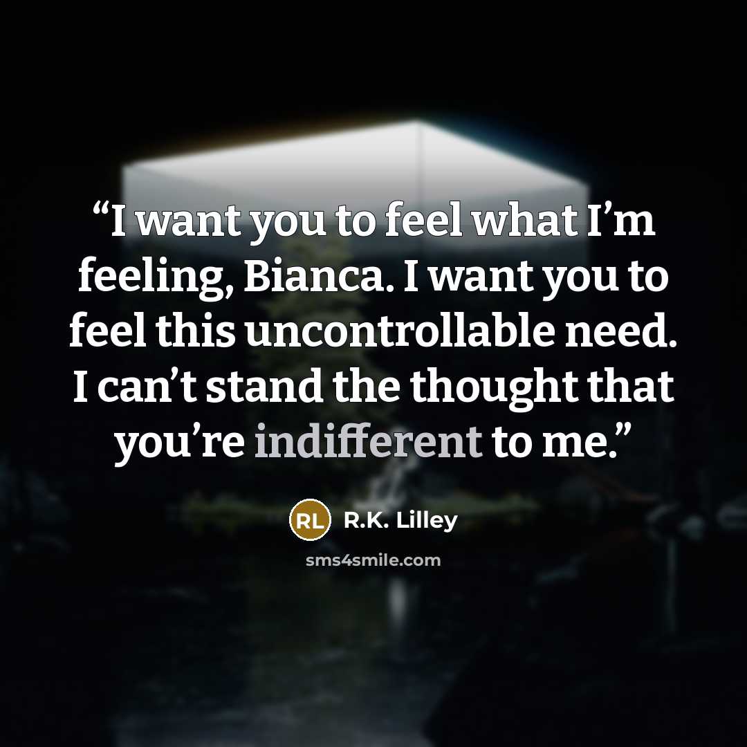 “I want you to feel what I’m feeling, Bianca. I want you to feel this uncontrollable need. I can’t stand the thought that you’re indifferent to me.” quote by R.K. Lilley