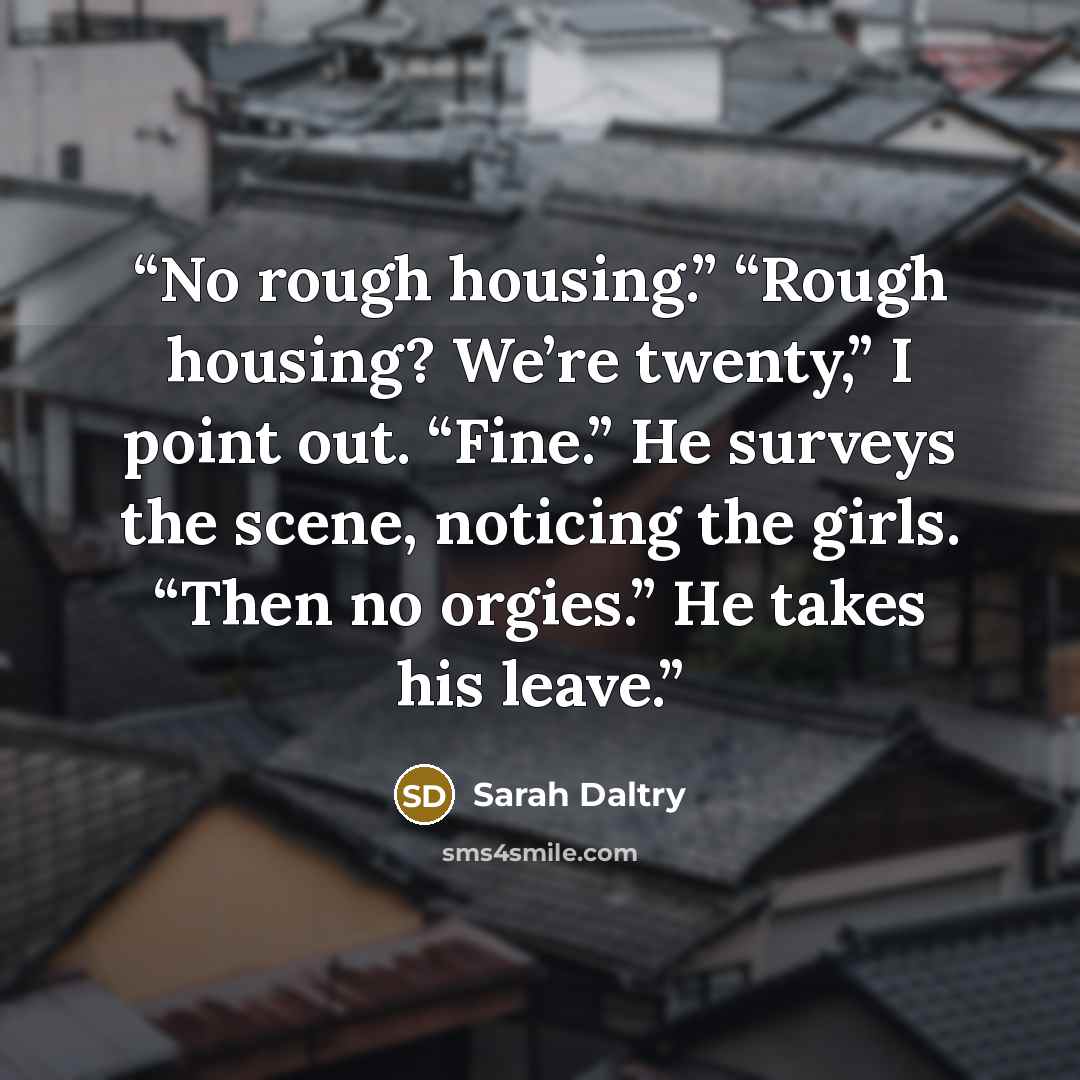 “No rough housing.” “Rough housing? We’re twenty,” I point out. “Fine.” He surveys the scene, noticing the girls. “Then no orgies.” He takes his leave.” quote by Sarah Daltry