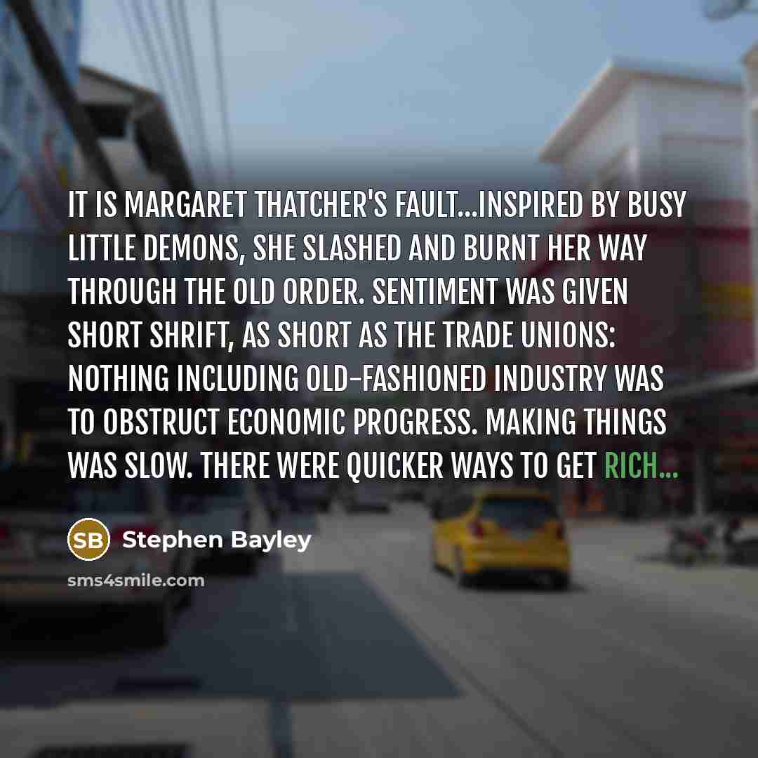 “It is Margaret Thatcher's fault...Inspired by busy little demons, she slashed and burnt her way through the old order. Sentiment was given short shrift, as short as the trade unions: nothing including old-fashioned industry was to obstruct economic progress. Making things was slow. There were…” quote by Stephen Bayley