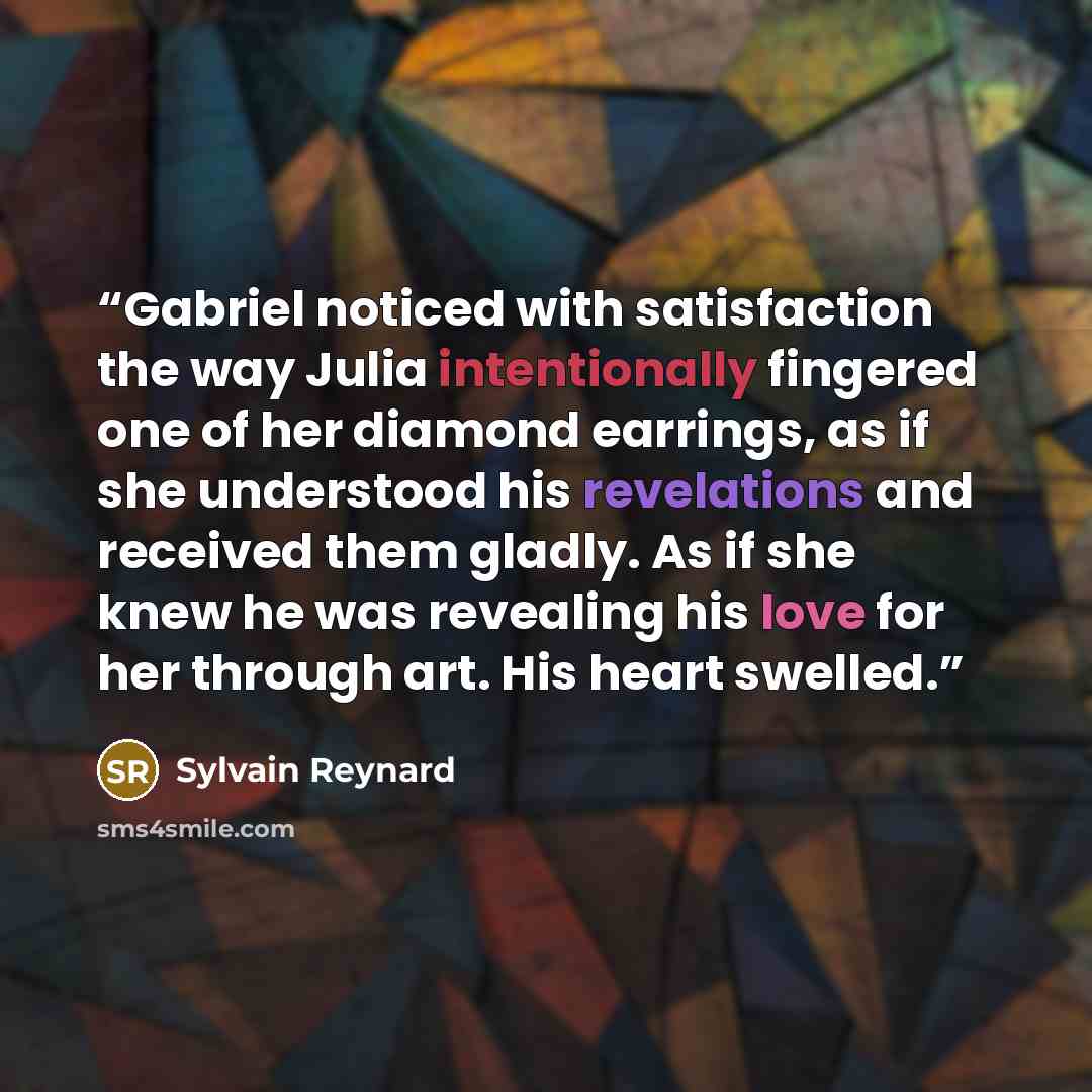 “Gabriel noticed with satisfaction the way Julia intentionally fingered one of her diamond earrings, as if she understood his revelations and received them gladly. As if she knew he was revealing his love for her through art. His heart swelled.” quote by Sylvain Reynard