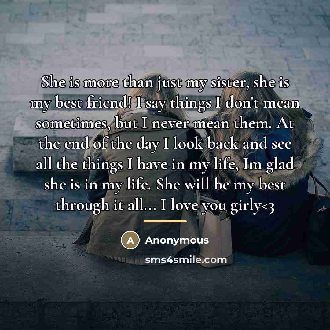 “She is more than just my sister, she is my best friend! I say things I don't mean sometimes, but I never mean them. At the end of the day I look back and see all the things I have in my life, Im glad she is in my life. She will be my best through it all... I love you girly” quote by Anonymous