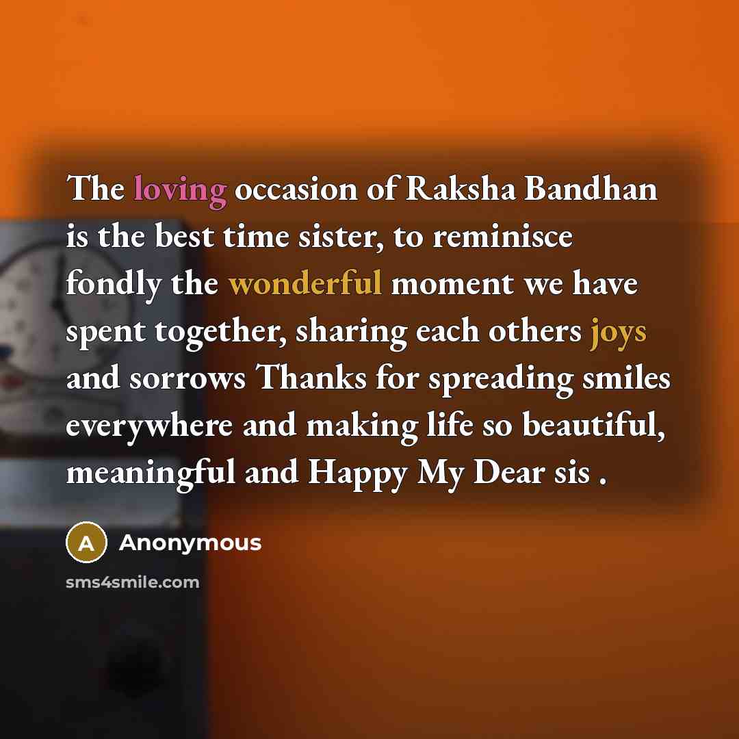 “The loving occasion of Raksha Bandhan is the best time sister, to reminisce fondly the wonderful moment we have spent together, sharing each others joys and sorrows Thanks for spreading smiles everywhere and making life so beautiful, meaningful and Happy My Dear sis .” quote by Anonymous