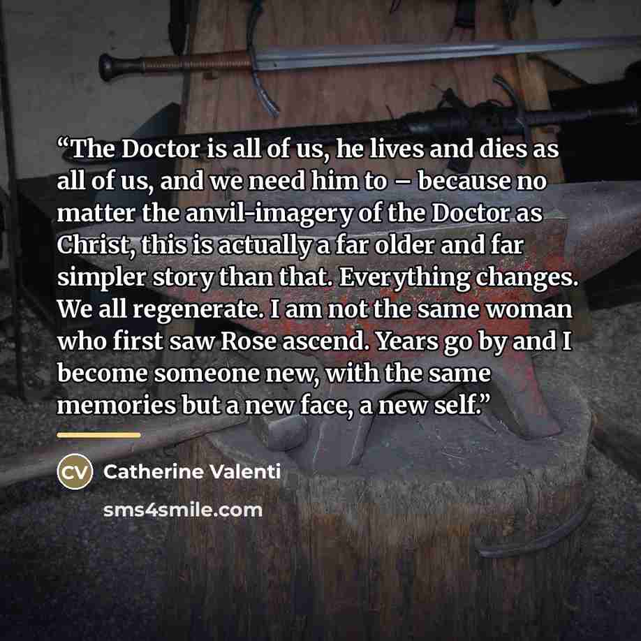 “The Doctor is all of us, he lives and dies as all of us, and we need him to – because no matter the anvil-imagery of the Doctor as Christ, this is actually a far older and far simpler story than that. Everything changes. We all regenerate. I am not the same woman who first saw Rose ascend. Years…” quote by Catherine Valenti