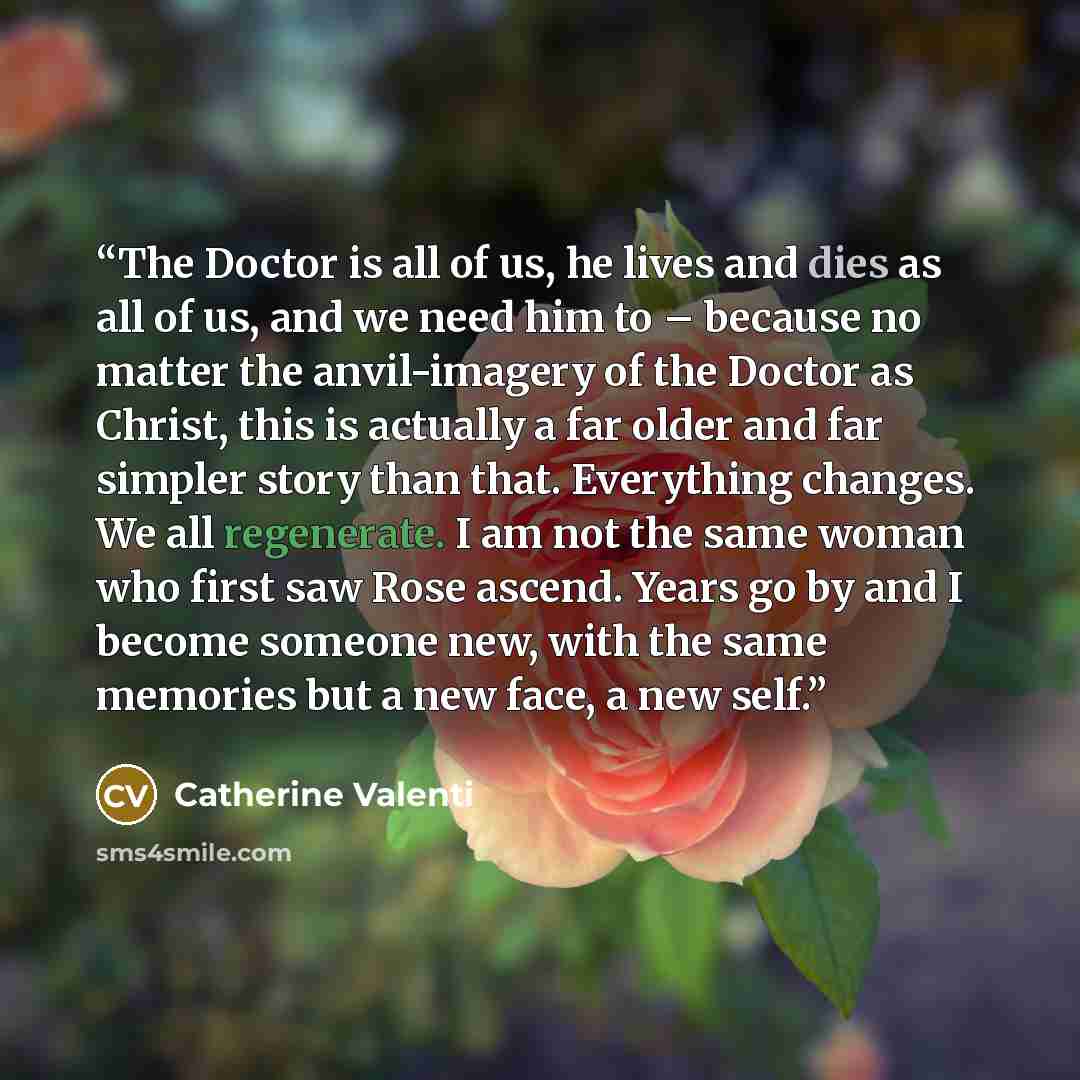 “The Doctor is all of us, he lives and dies as all of us, and we need him to – because no matter the anvil-imagery of the Doctor as Christ, this is actually a far older and far simpler story than that. Everything changes. We all regenerate. I am not the same woman who first saw Rose ascend. Years…” quote by Catherine Valenti