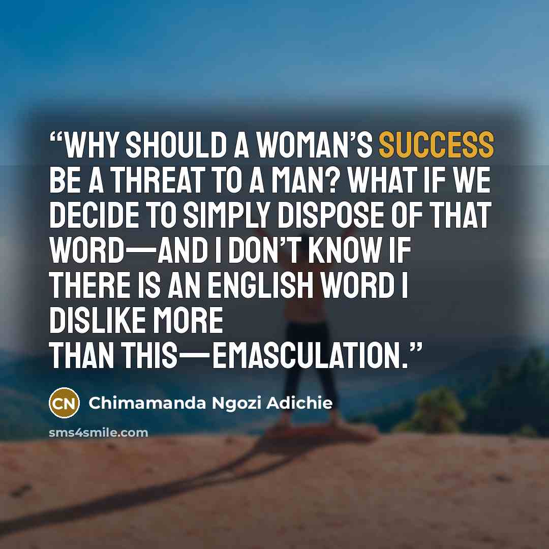 “Why should a woman’s success be a threat to a man? What if we decide to simply dispose of that word—and I don’t know if there is an English word I dislike more than this—emasculation.” quote by Chimamanda Ngozi Adichie