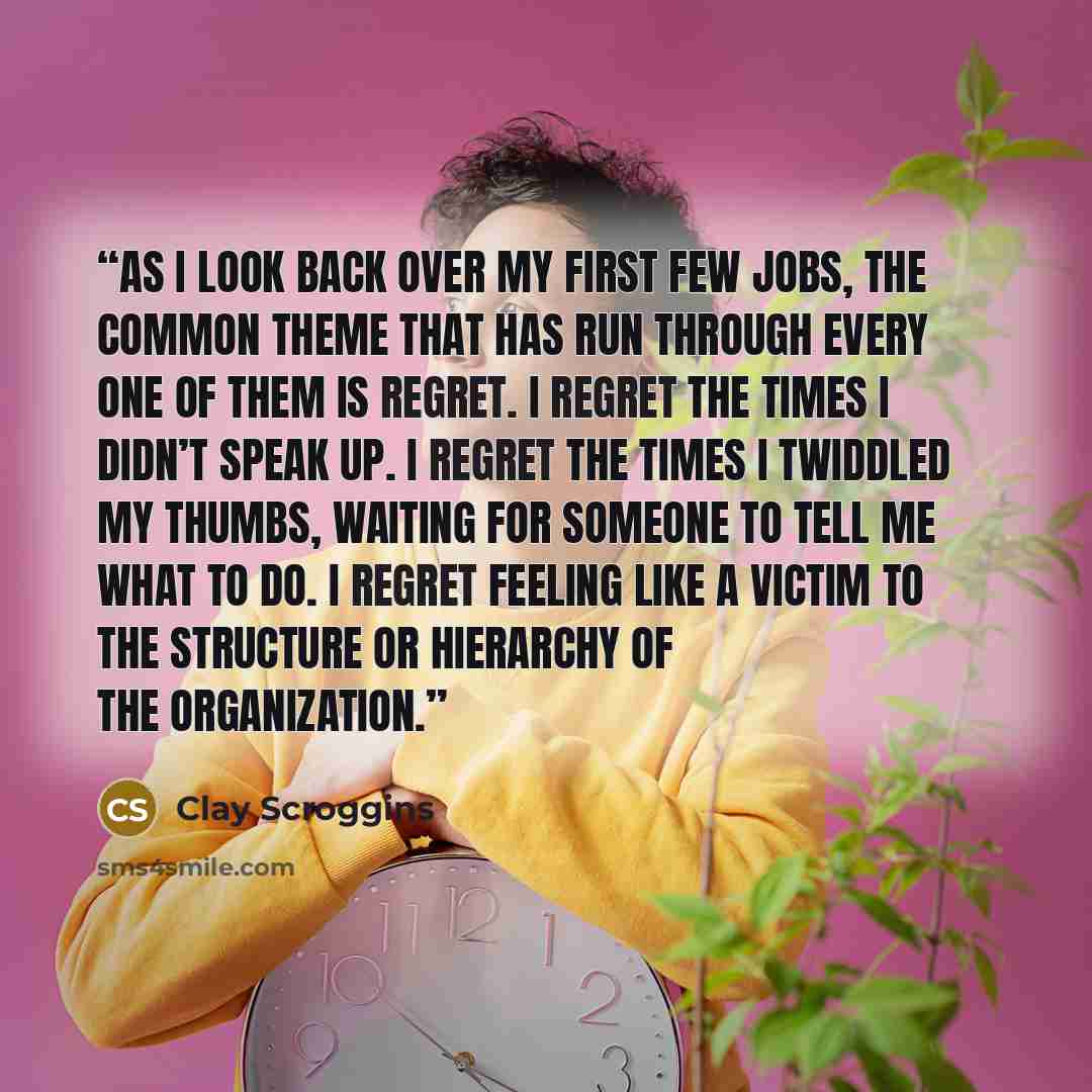 “As I look back over my first few jobs, the common theme that has run through every one of them is regret. I regret the times I didn’t speak up. I regret the times I twiddled my thumbs, waiting for someone to tell me what to do. I regret feeling like a victim to the structure or hierarchy of the…” quote by Clay Scroggins