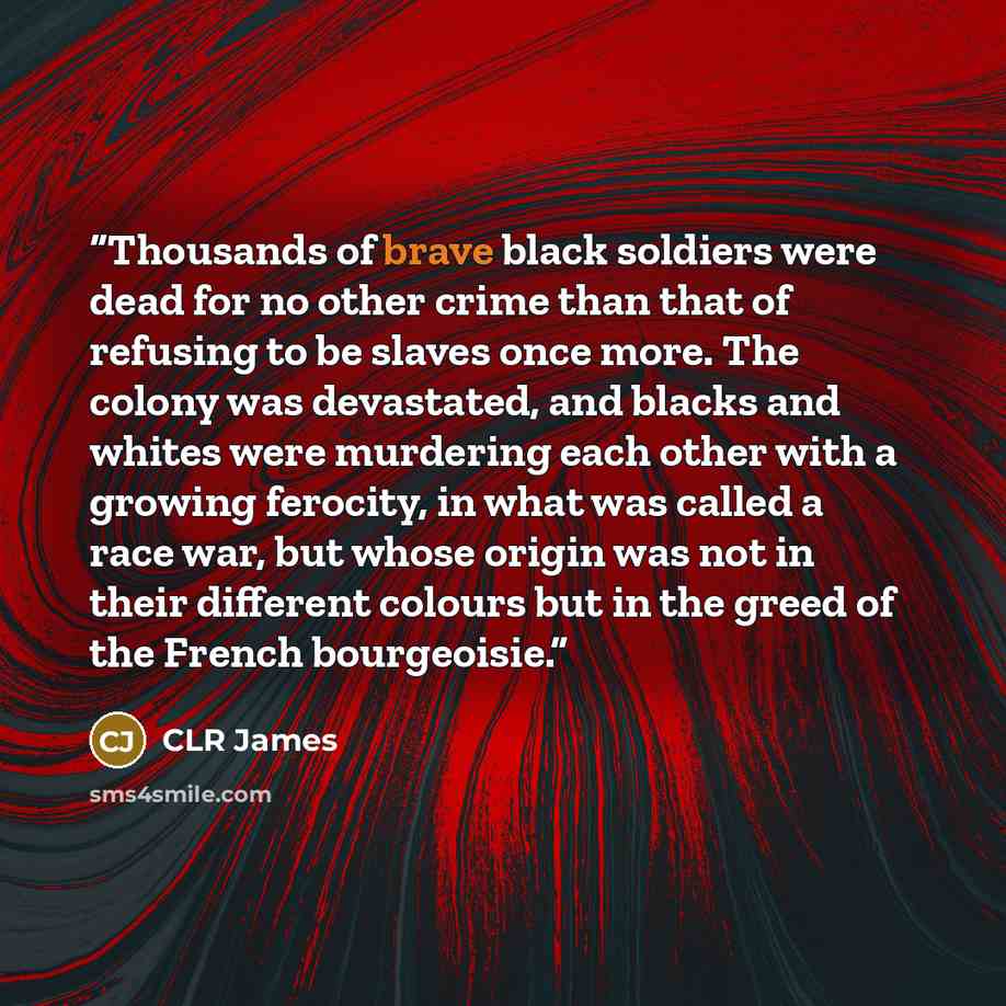 “Thousands of brave black soldiers were dead for no other crime than that of refusing to be slaves once more. The colony was devastated, and blacks and whites were murdering each other with a growing ferocity, in what was called a race war, but whose origin was not in their different colours but in…” quote by CLR James