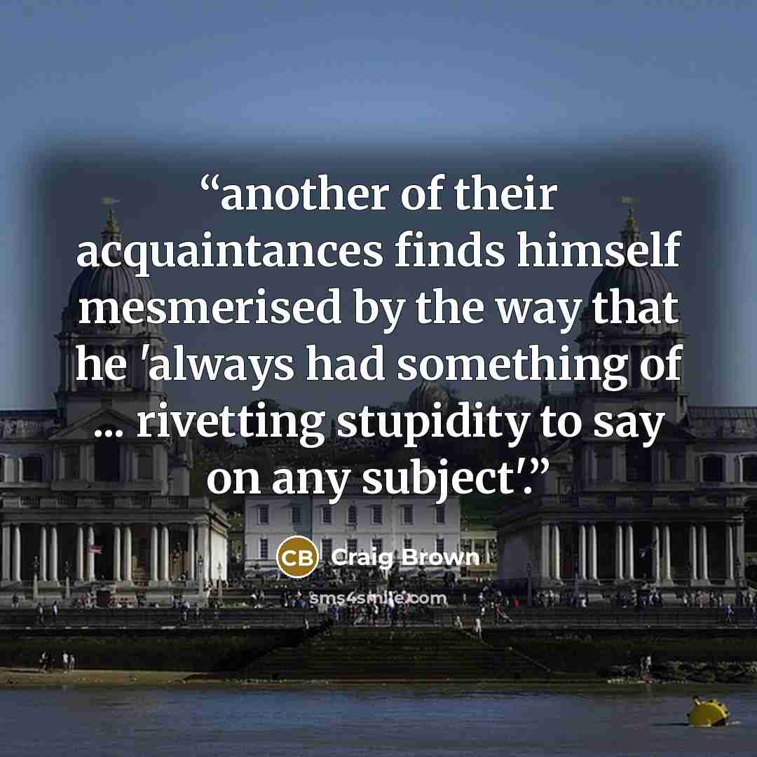 “another of their acquaintances finds himself mesmerised by the way that he 'always had something of ... rivetting stupidity to say on any subject'.” quote by Craig Brown