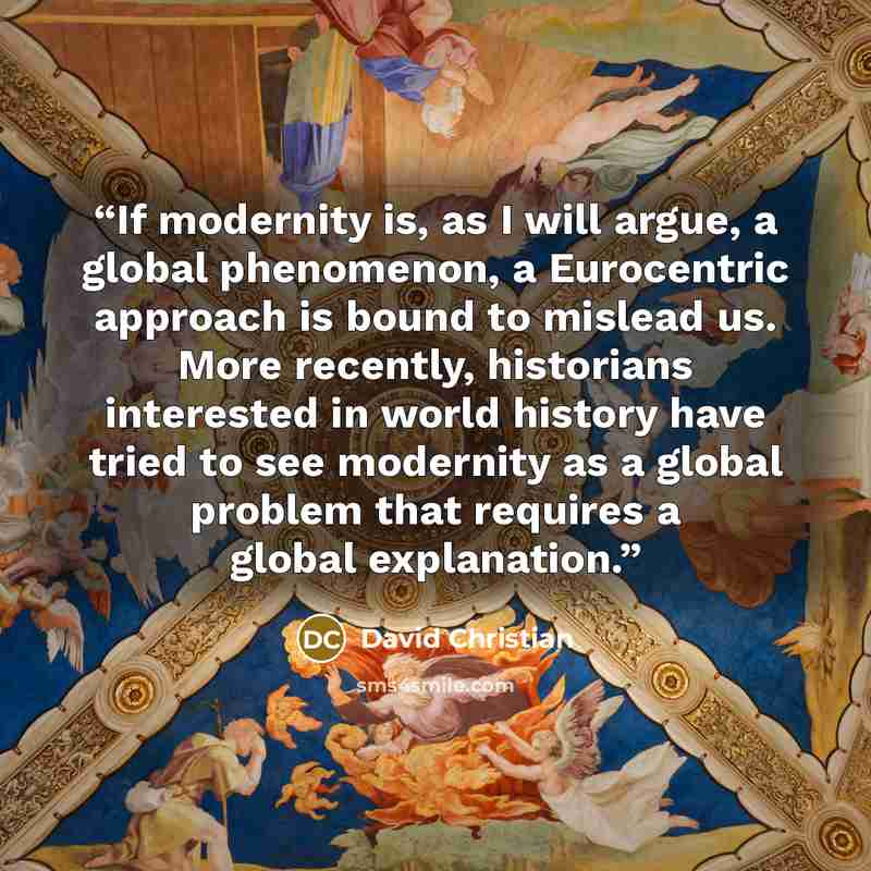 “If modernity is, as I will argue, a global phenomenon, a Eurocentric approach is bound to mislead us. More recently, historians interested in world history have tried to see modernity as a global problem that requires a global explanation.” quote by David Christian