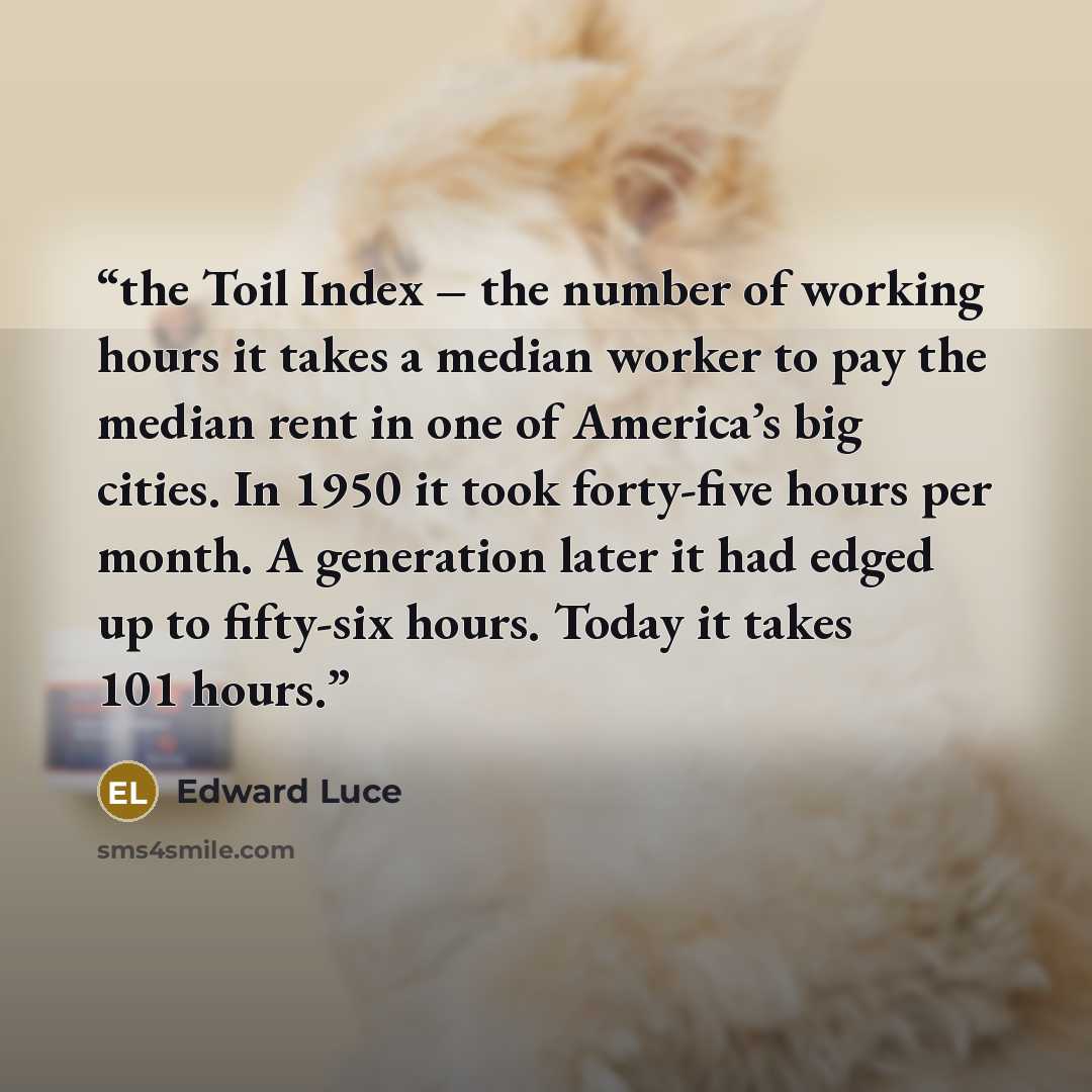“the Toil Index – the number of working hours it takes a median worker to pay the median rent in one of America’s big cities. In 1950 it took forty-five hours per month. A generation later it had edged up to fifty-six hours. Today it takes 101 hours.” quote by Edward Luce