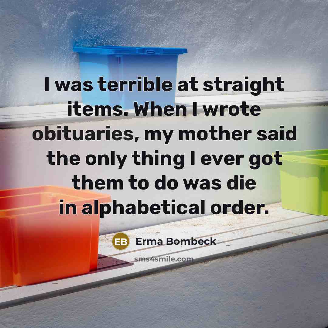 “I was terrible at straight items. When I wrote obituaries, my mother said the only thing I ever got them to do was die in alphabetical order.” quote by Erma Bombeck
