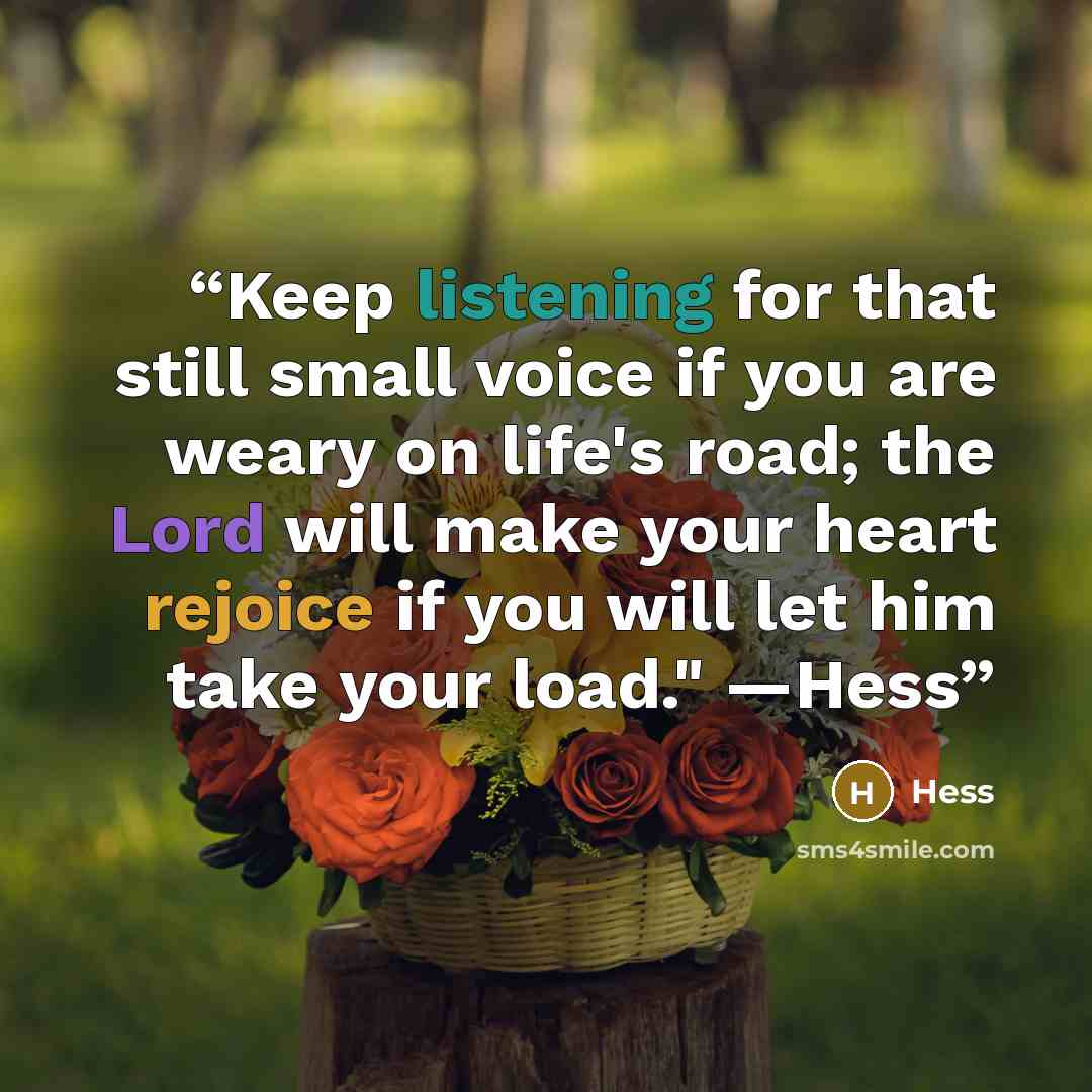 “Keep listening for that still small voice if you are weary on life's road; the Lord will make your heart rejoice if you will let him take your load." —Hess” quote by Hess