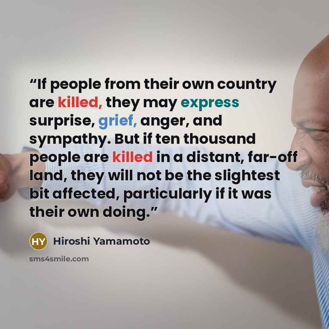 “If people from their own country are killed, they may express surprise, grief, anger, and sympathy. But if ten thousand people are killed in a distant, far-off land, they will not be the slightest bit affected, particularly if it was their own doing.” quote by Hiroshi Yamamoto