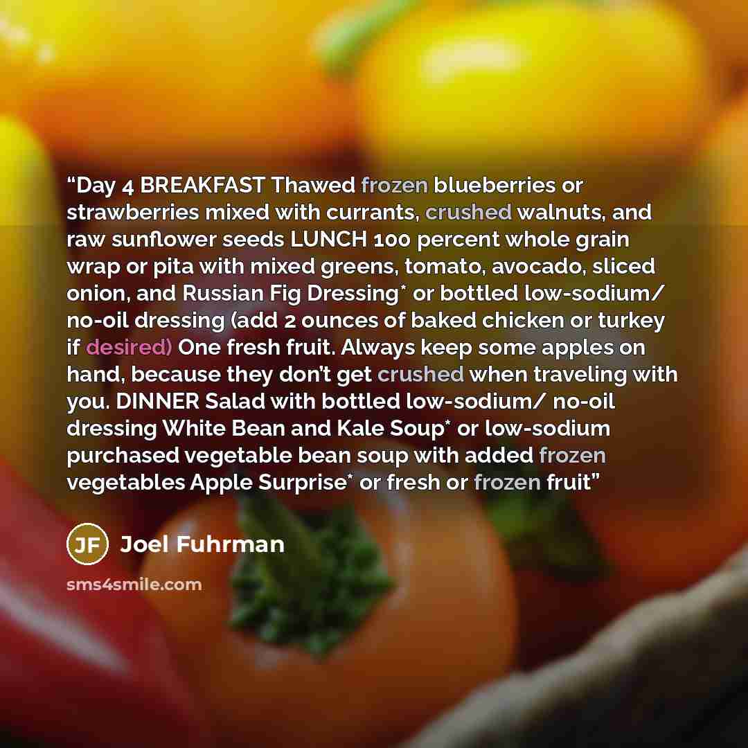 “Day 4 BREAKFAST Thawed frozen blueberries or strawberries mixed with currants, crushed walnuts, and raw sunflower seeds LUNCH 100 percent whole grain wrap or pita with mixed greens, tomato, avocado, sliced onion, and Russian Fig Dressing* or bottled low-sodium/ no-oil dressing (add 2 ounces of…” quote by Joel Fuhrman