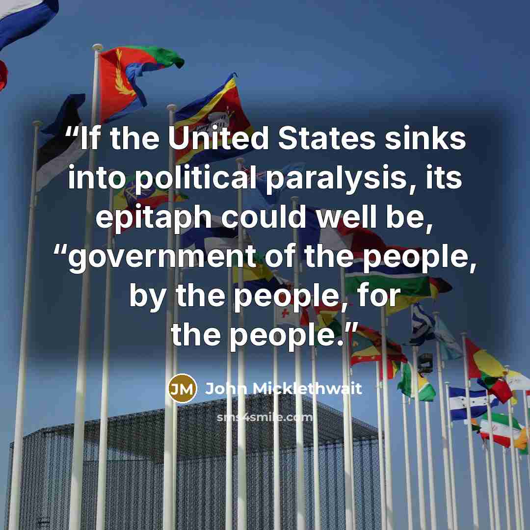 “If the United States sinks into political paralysis, its epitaph could well be, “government of the people, by the people, for the people.” quote by John Micklethwait