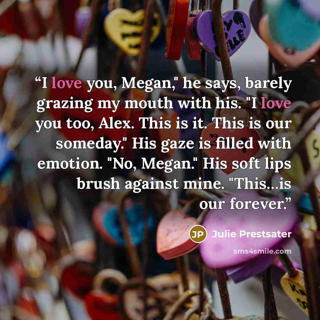 “I love you, Megan," he says, barely grazing my mouth with his. "I love you too, Alex. This is it. This is our someday." His gaze is filled with emotion. "No, Megan." His soft lips brush against mine. "This…is our forever.” quote by Julie Prestsater