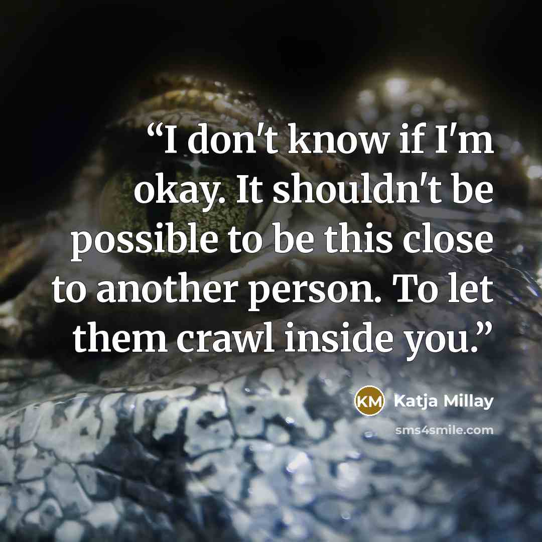 “I don't know if I'm okay. It shouldn't be possible to be this close to another person. To let them crawl inside you.” quote by Katja Millay