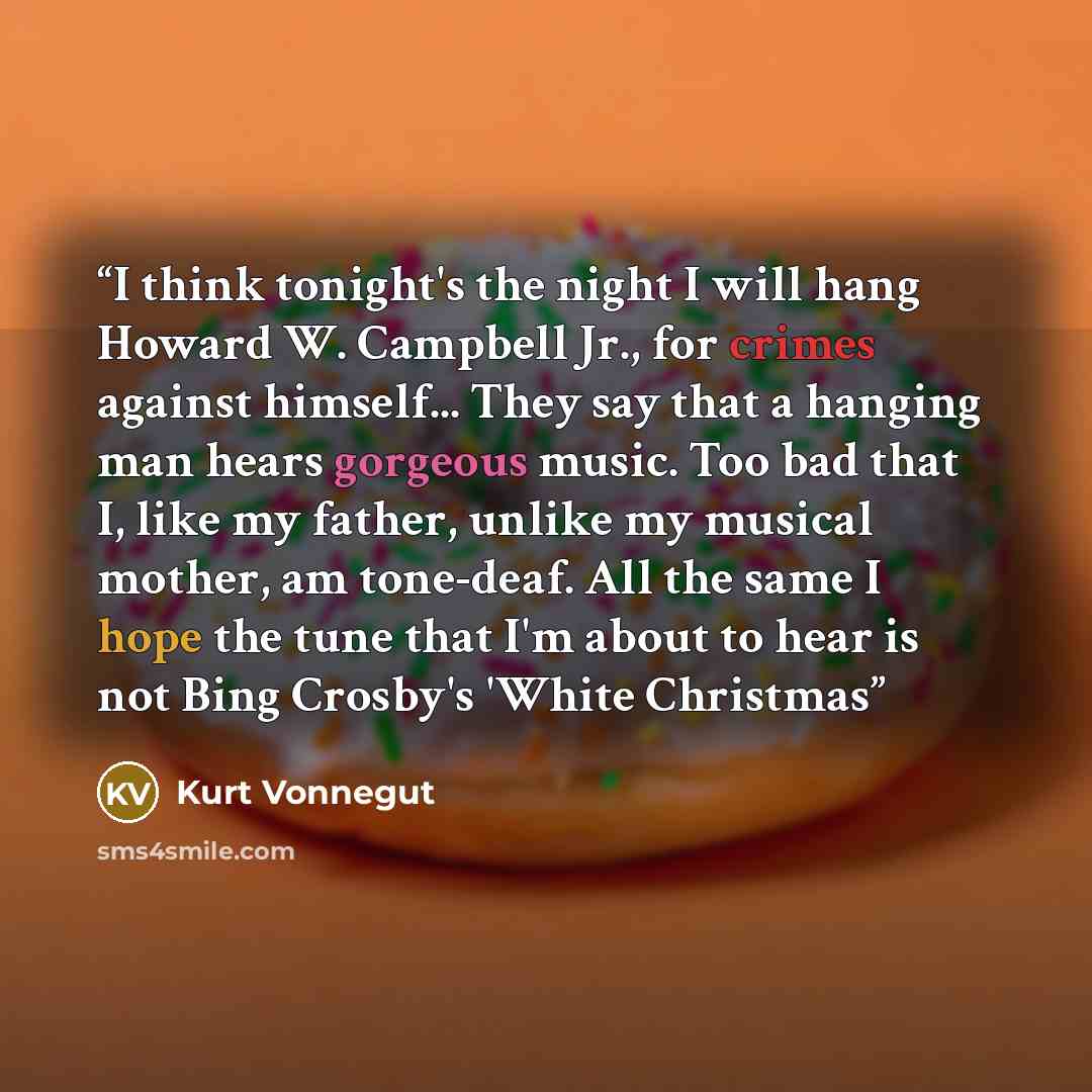 “I think tonight's the night I will hang Howard W. Campbell Jr., for crimes against himself... They say that a hanging man hears gorgeous music. Too bad that I, like my father, unlike my musical mother, am tone-deaf. All the same I hope the tune that I'm about to hear is not Bing Crosby's 'White…” quote by Kurt Vonnegut