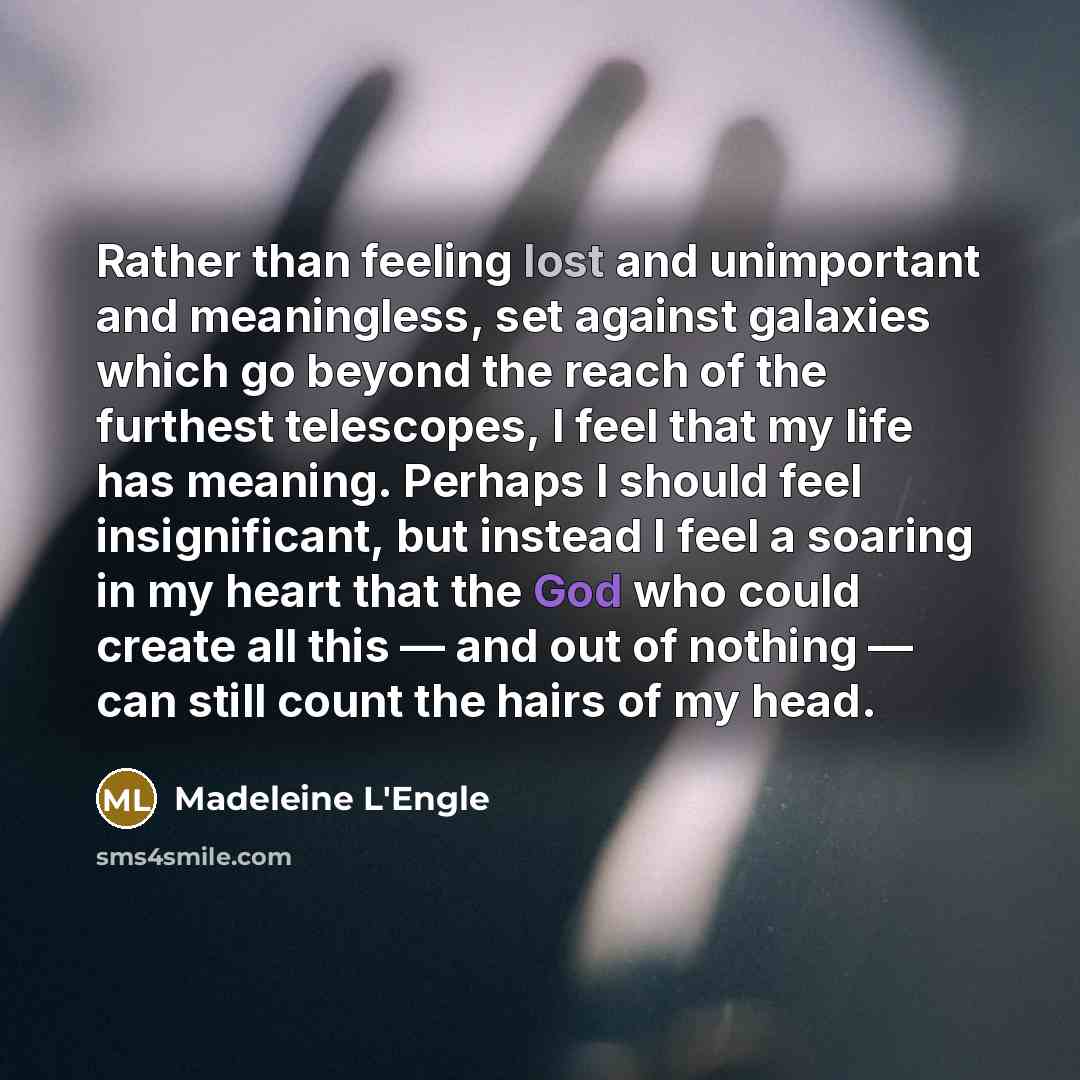 “Rather than feeling lost and unimportant and meaningless, set against galaxies which go beyond the reach of the furthest telescopes, I feel that my life has meaning. Perhaps I should feel insignificant, but instead I feel a soaring in my heart that the God who could create all this — and out of…” quote by Madeleine L'Engle