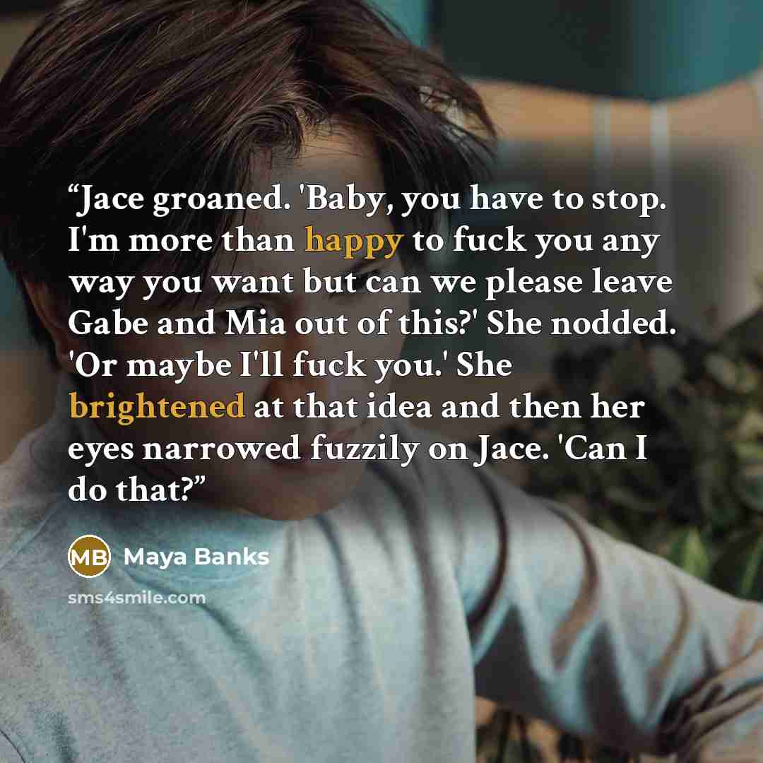 “Jace groaned. 'Baby, you have to stop. I'm more than happy to fuck you any way you want but can we please leave Gabe and Mia out of this?' She nodded. 'Or maybe I'll fuck you.' She brightened at that idea and then her eyes narrowed fuzzily on Jace. 'Can I do that?” quote by Maya Banks