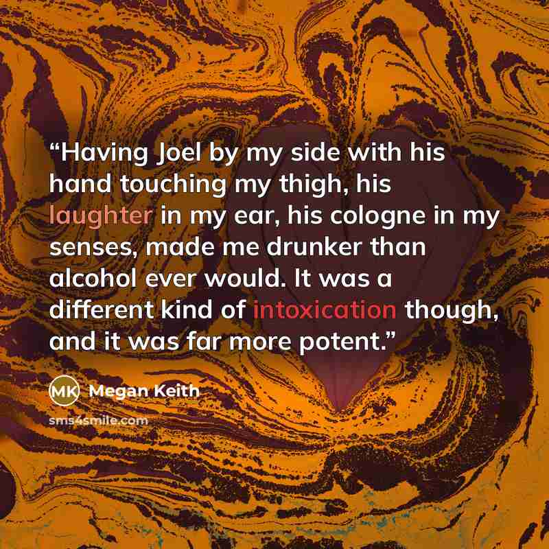 “Having Joel by my side with his hand touching my thigh, his laughter in my ear, his cologne in my senses, made me drunker than alcohol ever would. It was a different kind of intoxication though, and it was far more potent.” quote by Megan Keith
