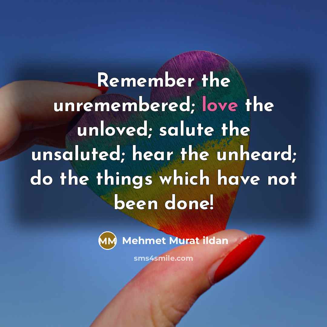 “Remember the unremembered; love the unloved; salute the unsaluted; hear…” quote by Mehmet Murat Ildan