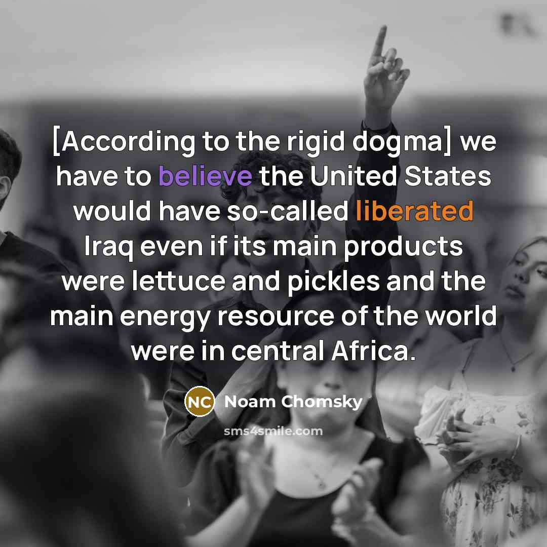 “[According to the rigid dogma] we have to believe the United States would have so-called liberated Iraq even if its main products were lettuce and pickles and the main energy resource of the world were in central Africa.” quote by Noam Chomsky