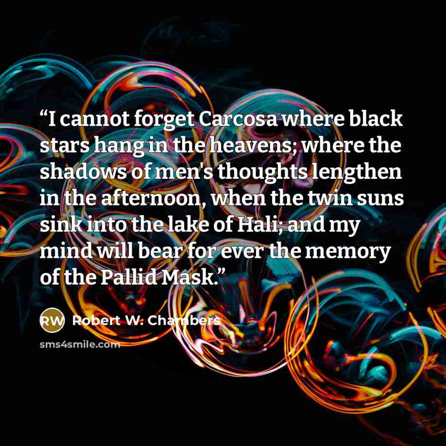 “I cannot forget Carcosa where black stars hang in the heavens; where the shadows of men's thoughts lengthen in the afternoon, when the twin suns sink into the lake of Hali; and my mind will bear for ever the memory of the Pallid Mask.” quote by Robert W. Chambers