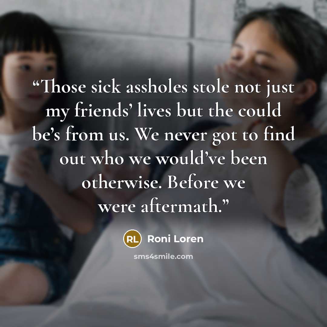 “Those sick assholes stole not just my friends’ lives but the could be’s from us. We never got to find out who we would’ve been otherwise. Before we were aftermath.” quote by Roni Loren