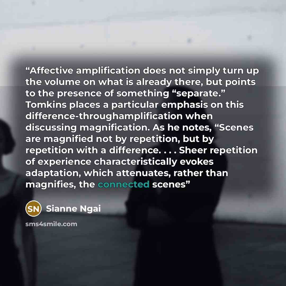 “Affective amplification does not simply turn up the volume on what is already there, but points to the presence of something “separate.” Tomkins places a particular emphasis on this difference-throughamplification when discussing magnification. As he notes, “Scenes are magnified not by repetition…” quote by Sianne Ngai