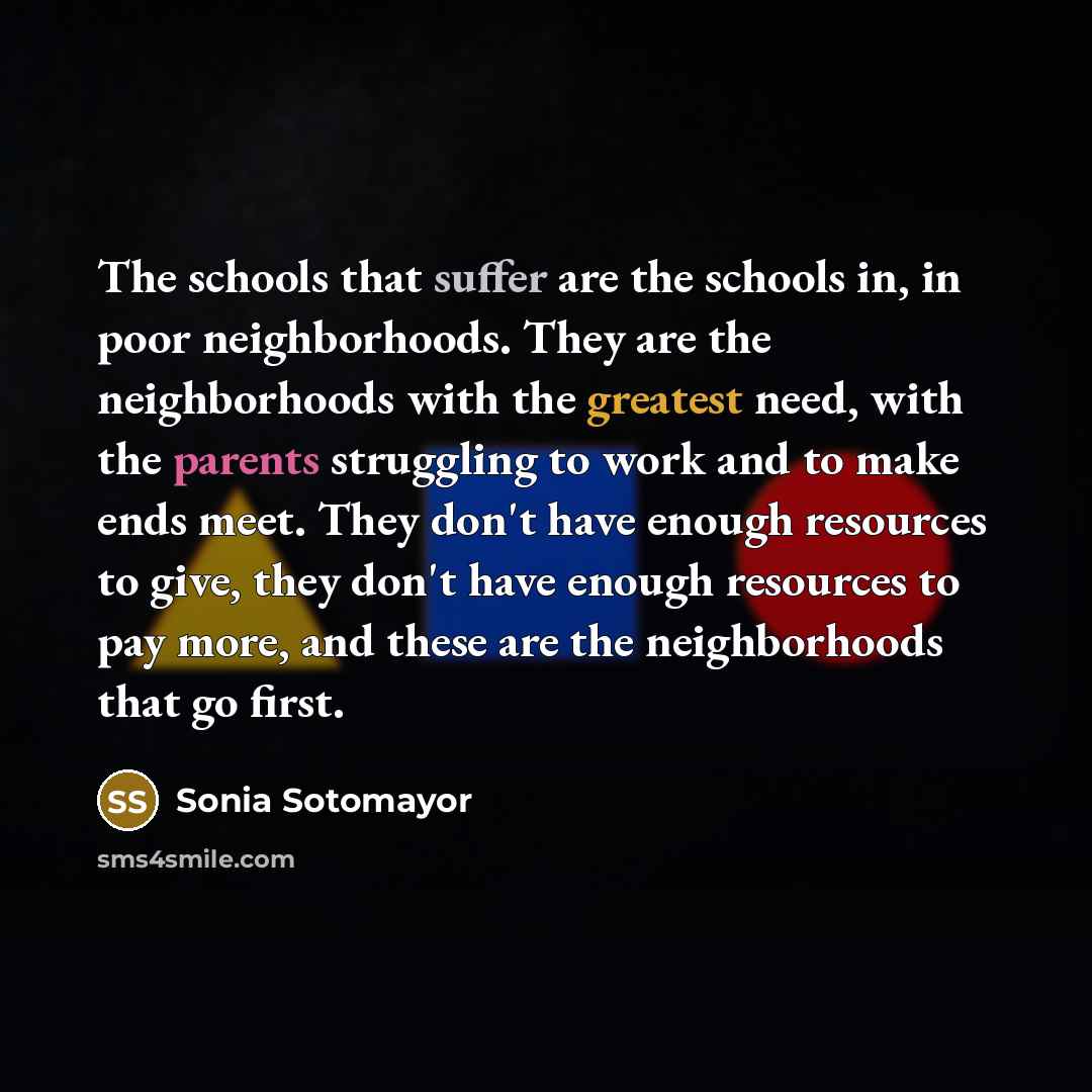 “The schools that suffer are the schools in, in poor neighborhoods. They are the neighborhoods with the greatest need, with the parents struggling to work and to make ends meet. They don't have enough resources to give, they don't have enough resources to pay more, and these are the neighborhoods…” quote by Sonia Sotomayor