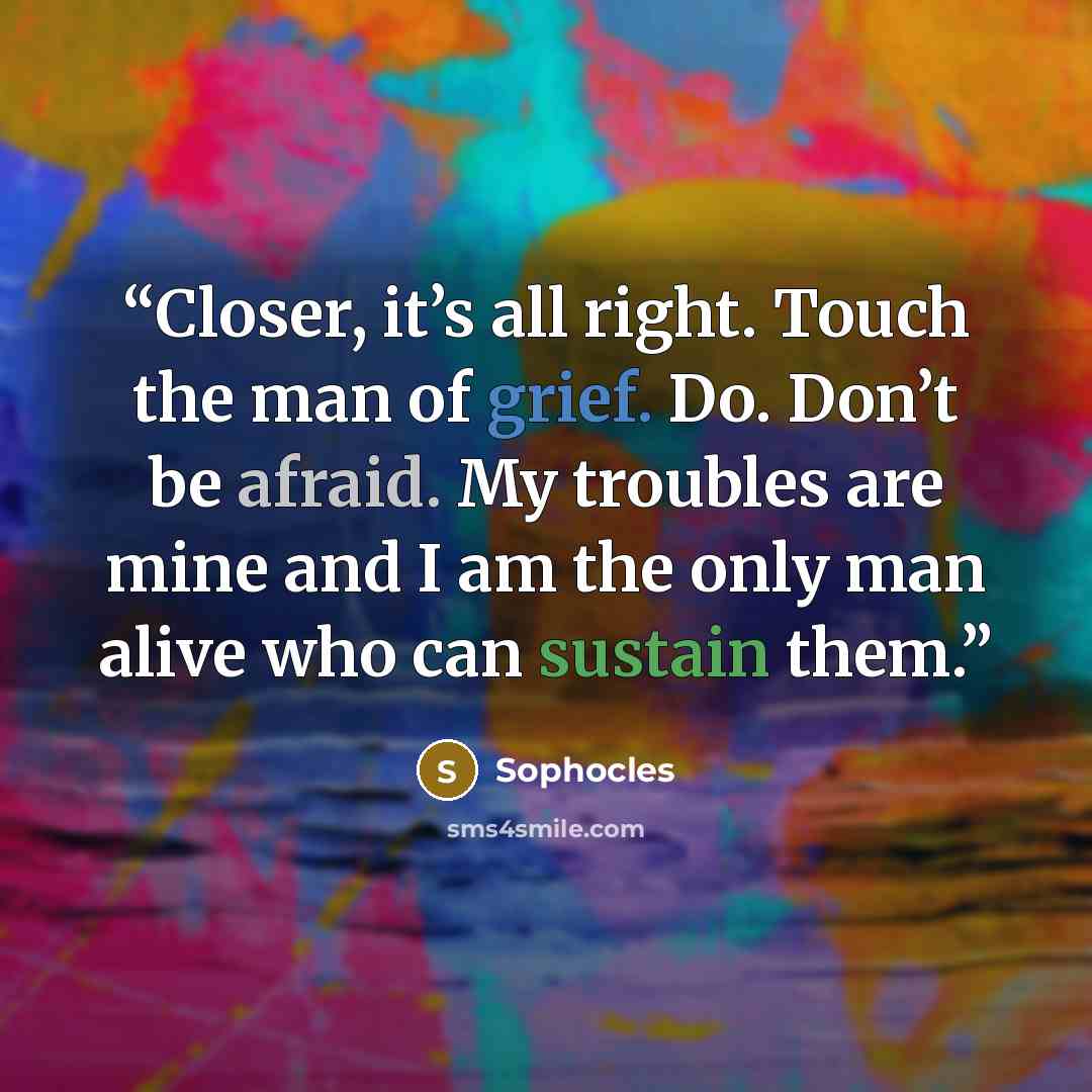 “Closer, it’s all right. Touch the man of grief. Do. Don’t be afraid. My troubles are mine and I am the only man alive who can sustain them.” quote by Sophocles