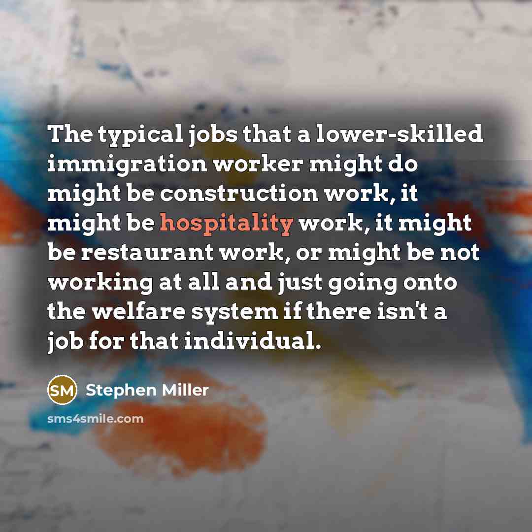 “The typical jobs that a lower-skilled immigration worker might do might be construction work, it might be hospitality work, it might be restaurant work, or might be not working at all and just going onto the welfare system if there isn't a job for that individual.” quote by Stephen Miller