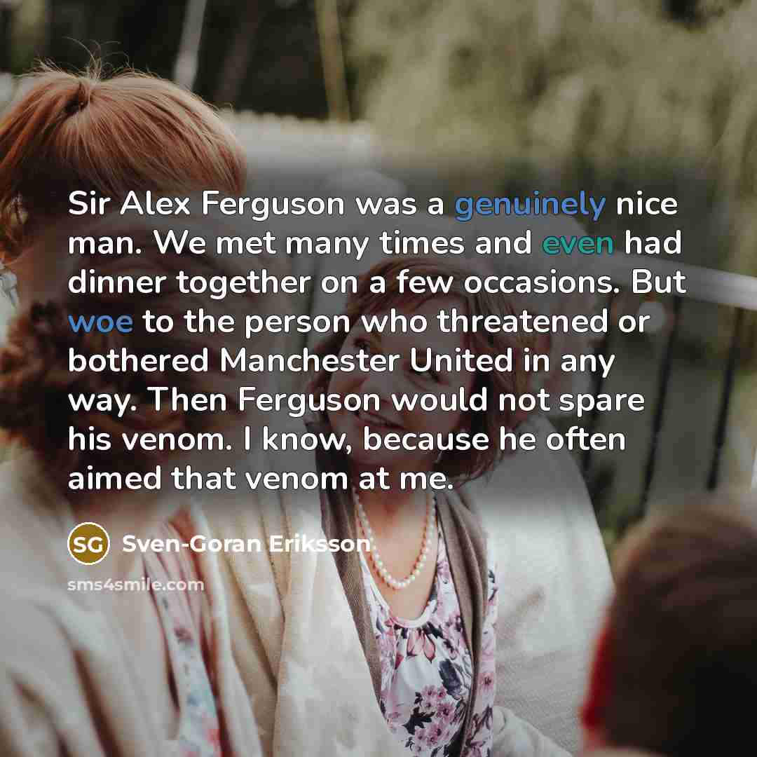 “Sir Alex Ferguson was a genuinely nice man. We met many times and even had dinner together on a few occasions. But woe to the person who threatened or bothered Manchester United in any way. Then Ferguson would not spare his venom. I know, because he often aimed that venom at me.” quote by Sven-Goran Eriksson
