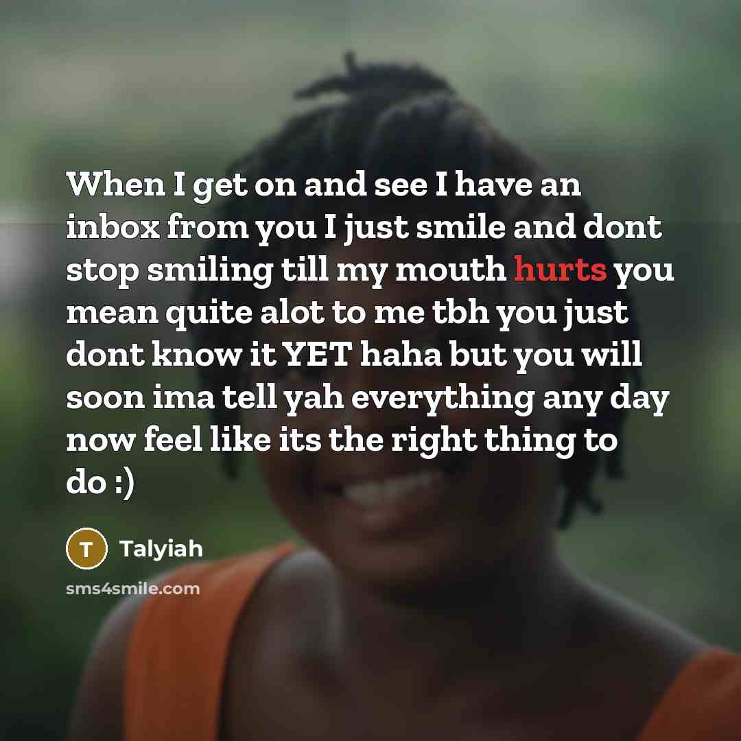 “When I get on and see I have an inbox from you I just smile and dont stop smiling till my mouth hurts you mean quite alot to me tbh you just dont know it YET haha but you will soon ima tell yah everything any day now feel like its the right thing to do :)” quote by Talyiah