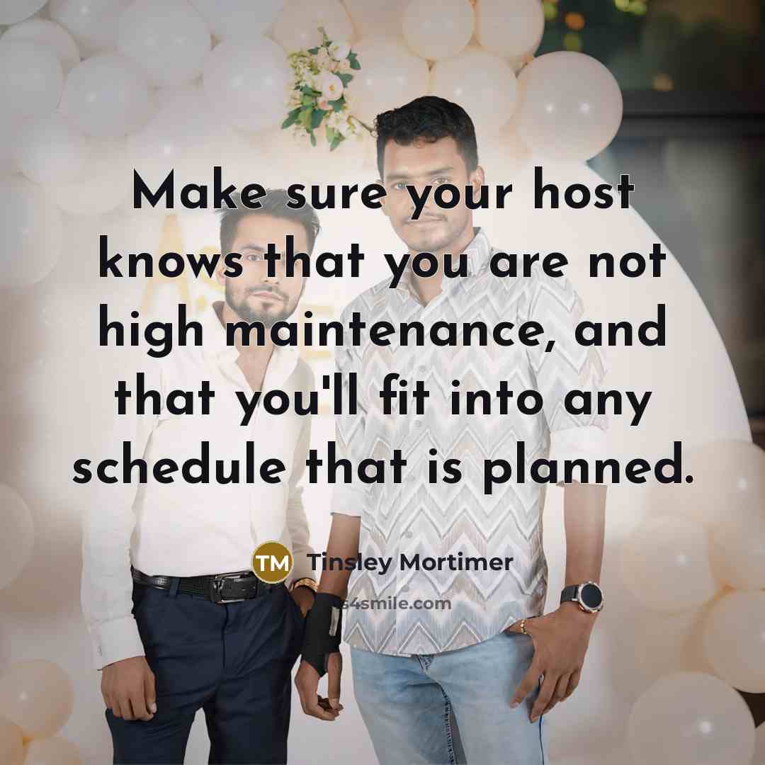 “Make sure your host knows that you are not high maintenance, and that you'll fit into any schedule that is planned.” quote by Tinsley Mortimer