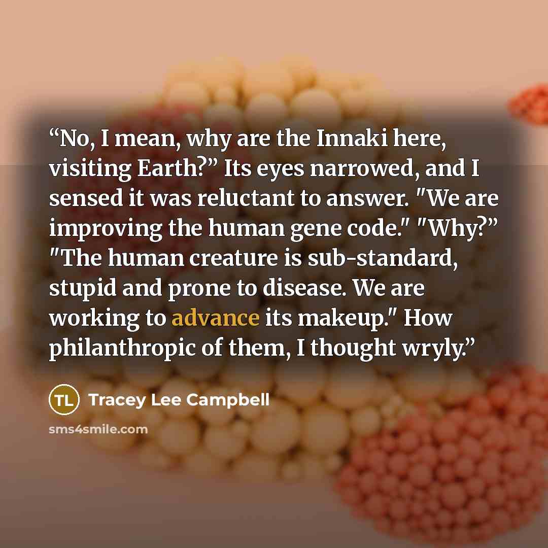 “No, I mean, why are the Innaki here, visiting Earth?” Its eyes narrowed, and I sensed it was reluctant to answer. "We are improving the human gene code." "Why?” "The human creature is sub-standard, stupid and prone to disease. We are working to advance its makeup." How philanthropic of them, I…” quote by Tracey Lee Campbell
