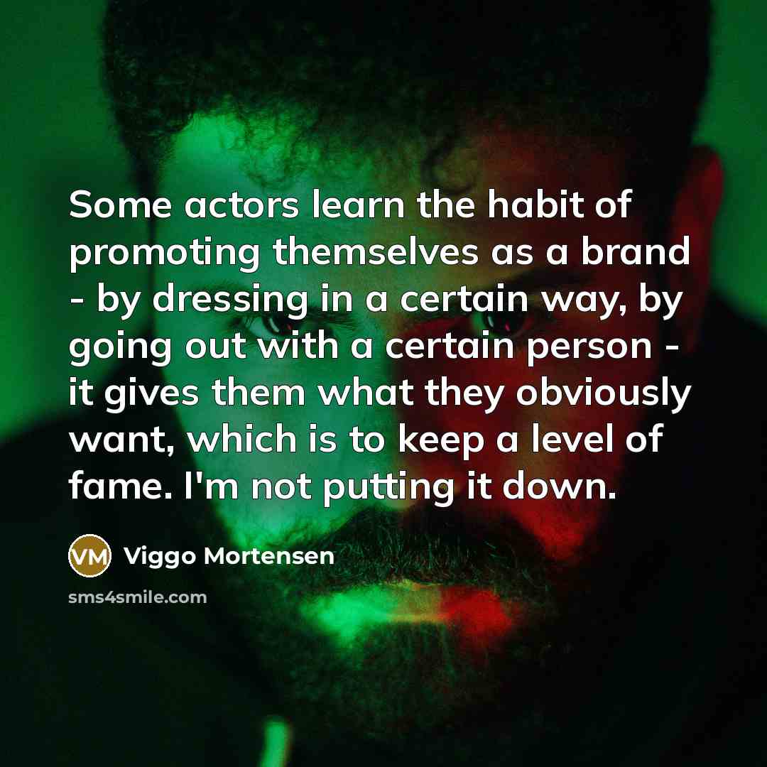 “Some actors learn the habit of promoting themselves as a brand - by dressing in a certain way, by going out with a certain person - it gives them what they obviously want, which is to keep a level of fame. I'm not putting it down.” quote by Viggo Mortensen