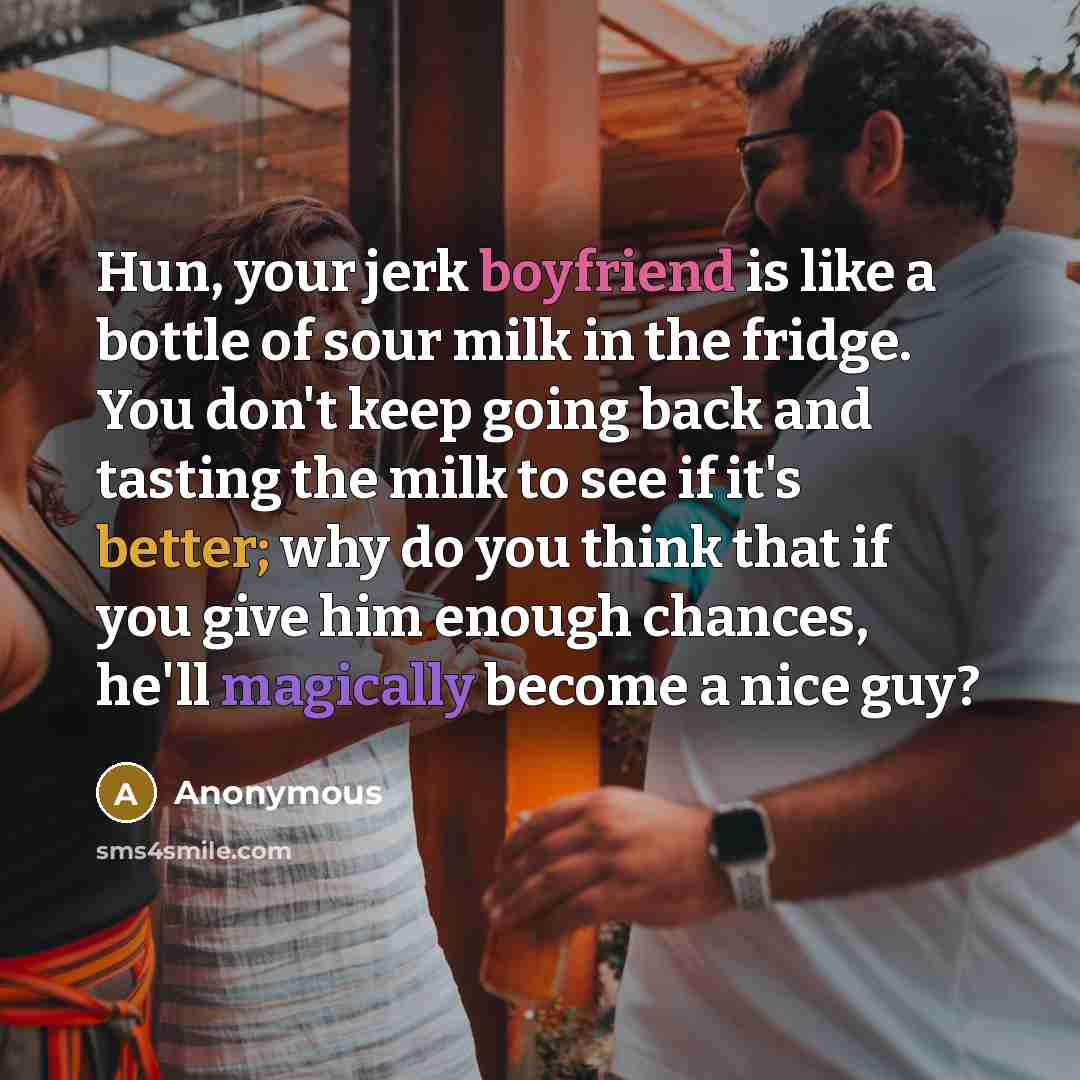 “Hun, your jerk boyfriend is like a bottle of sour milk in the fridge. You don't keep going back and tasting the milk to see if it's better; why do you think that if you give him enough chances, he'll magically become a nice guy?” quote by Anonymous