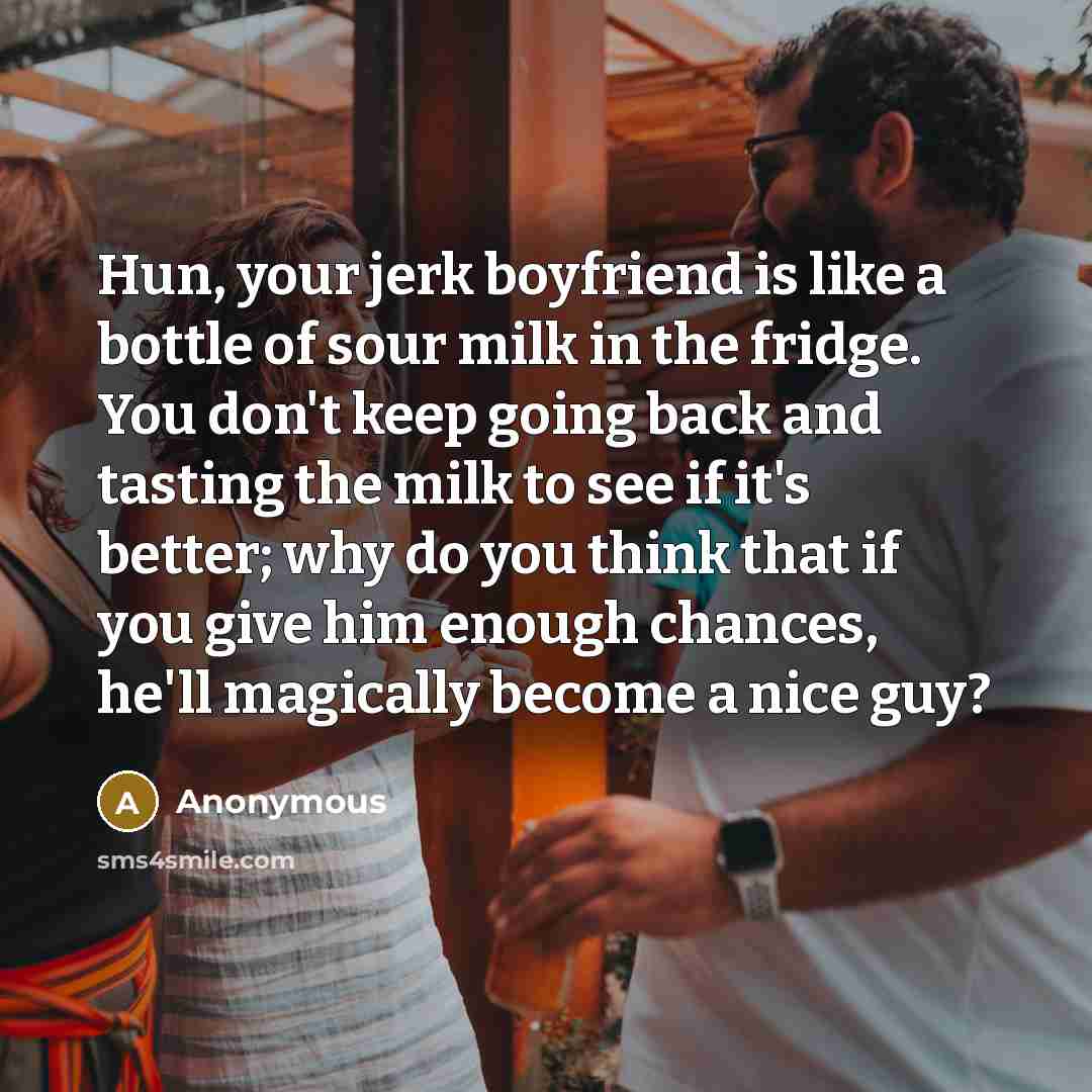 “Hun, your jerk boyfriend is like a bottle of sour milk in the fridge. You don't keep going back and tasting the milk to see if it's better; why do you think that if you give him enough chances, he'll magically become a nice guy?” quote by Anonymous