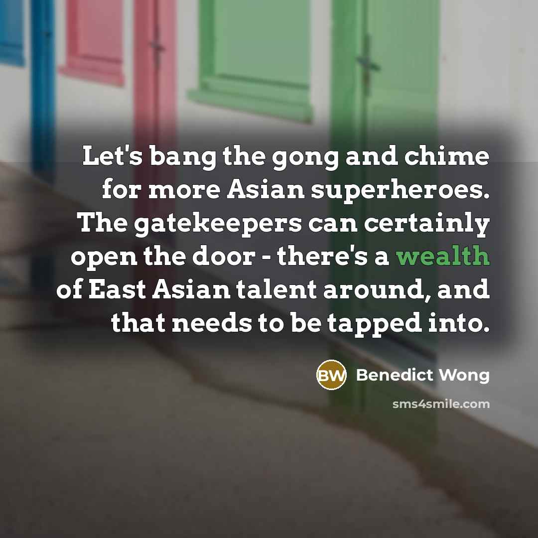 “Let's bang the gong and chime for more Asian superheroes. The gatekeepers can certainly open the door - there's a wealth of East Asian talent around, and that needs to be tapped into.” quote by Benedict Wong