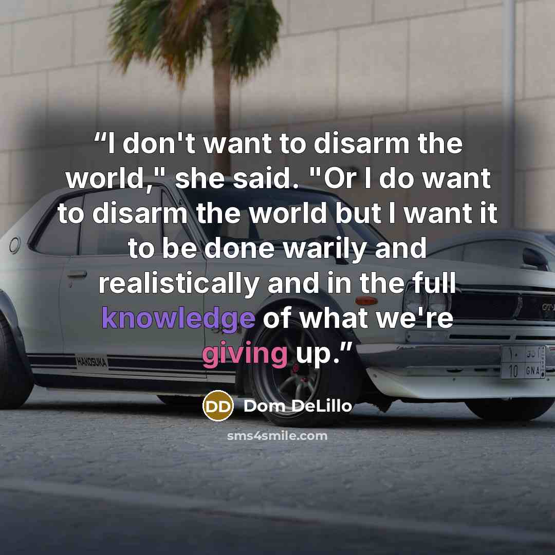 “I don't want to disarm the world," she said. "Or I do want to disarm the world but I want it to be done warily and realistically and in the full knowledge of what we're giving up.” quote by Dom DeLillo