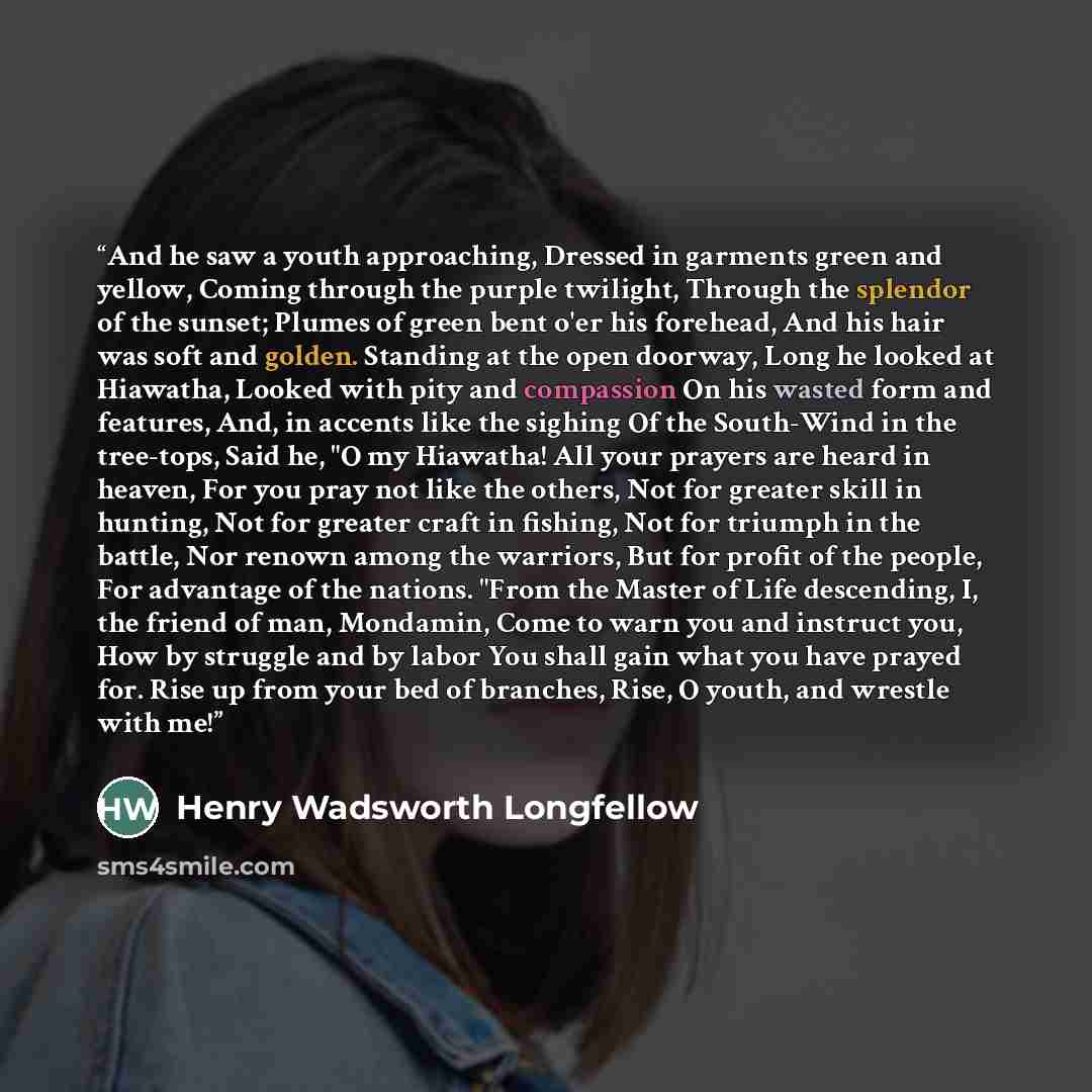 “And he saw a youth approaching, Dressed in garments green and yellow, Coming through the purple twilight, Through the splendor of the sunset; Plumes of green bent o'er his forehead, And his hair was soft and golden. Standing at the open doorway, Long he looked at Hiawatha, Looked with pity and…” quote by Henry Wadsworth Longfellow