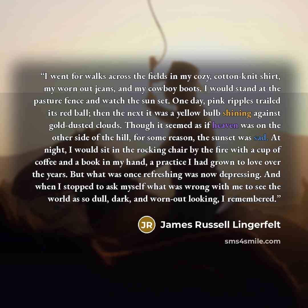 “I went for walks across the fields in my cozy, cotton-knit shirt, my worn out jeans, and my cowboy boots. I would stand at the pasture fence and watch the sun set. One day, pink ripples trailed its red ball; then the next it was a yellow bulb shining against gold-dusted clouds. Though it seemed as…” quote by James Russell Lingerfelt
