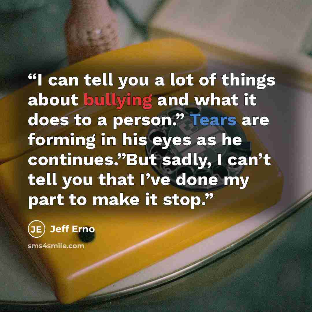 “I can tell you a lot of things about bullying and what it does to a person.” Tears are forming in his eyes as he continues.”But sadly, I can’t tell you that I’ve done my part to make it stop.” quote by Jeff Erno